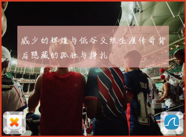 威少的辉煌与低谷交织生涯传奇背后隐藏的孤独与挣扎